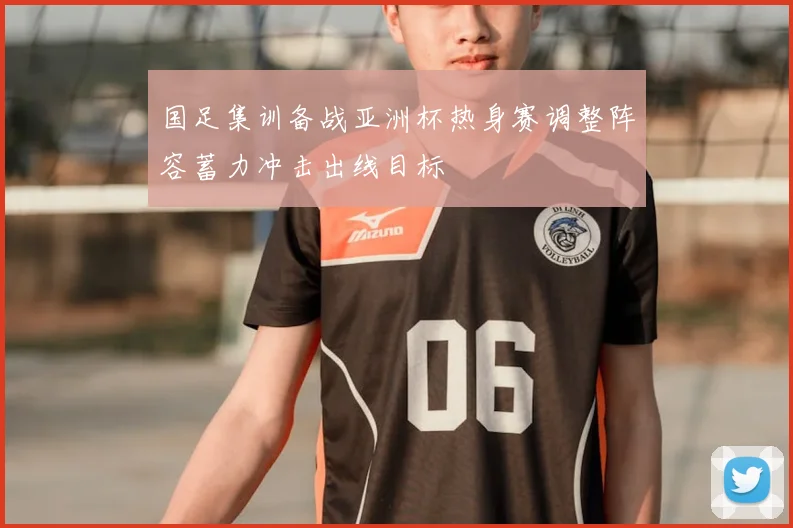 国足集训备战亚洲杯热身赛调整阵容蓄力冲击出线目标