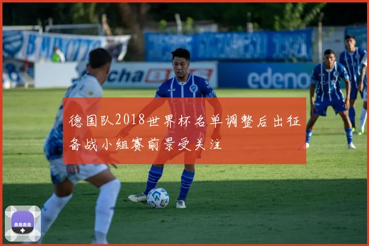 德国队2018世界杯名单调整后出征备战小组赛前景受关注