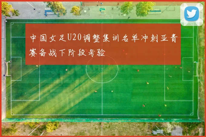 中国女足U20调整集训名单冲刺亚青赛备战下阶段考验