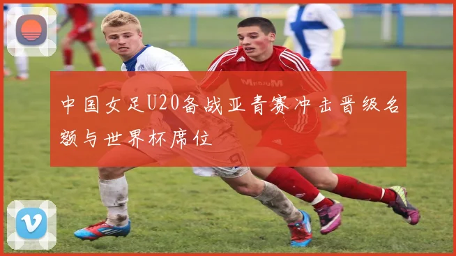 中国女足U20备战亚青赛冲击晋级名额与世界杯席位
