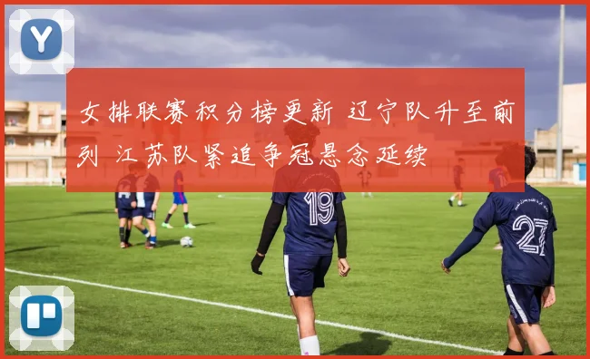 女排联赛积分榜更新 辽宁队升至前列 江苏队紧追争冠悬念延续