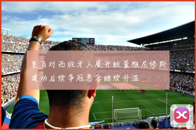 皇马对西班牙人展开较量维尼修斯建功后续争冠悬念继续升温