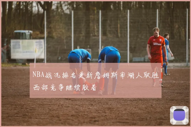 NBA战况排名更新詹姆斯率湖人取胜西部竞争继续胶着