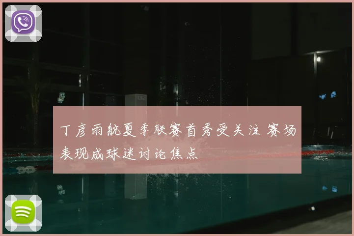 丁彦雨航夏季联赛首秀受关注 赛场表现成球迷讨论焦点