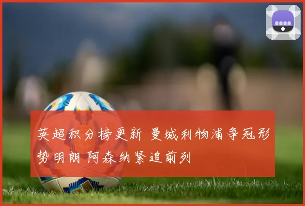 英超积分榜更新 曼城利物浦争冠形势明朗 阿森纳紧追前列
