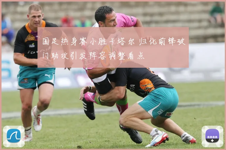 国足热身赛小胜卡塔尔 归化前锋破门助攻引发阵容调整看点