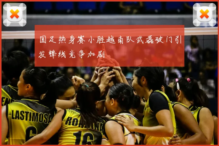 国足热身赛小胜越南队武磊破门引发锋线竞争加剧