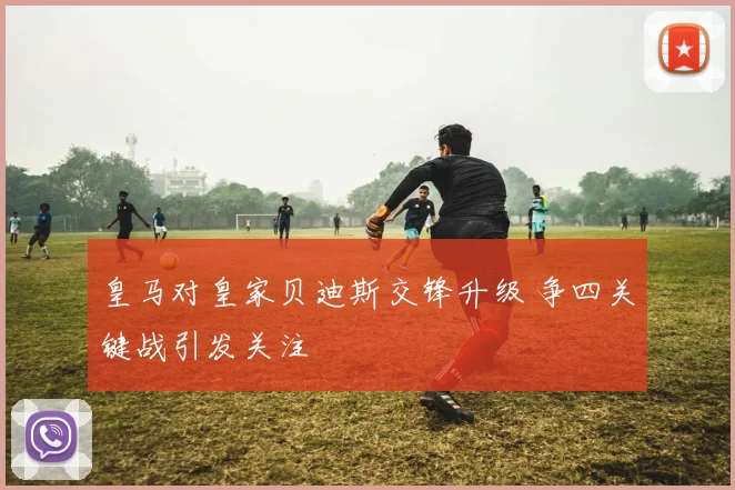 皇马对皇家贝迪斯交锋升级 争四关键战引发关注