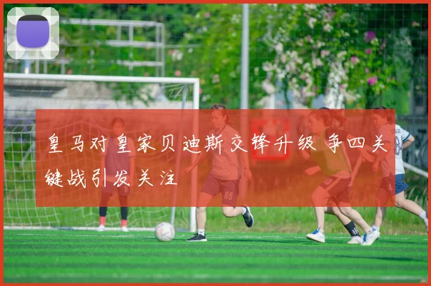 皇马对皇家贝迪斯交锋升级 争四关键战引发关注