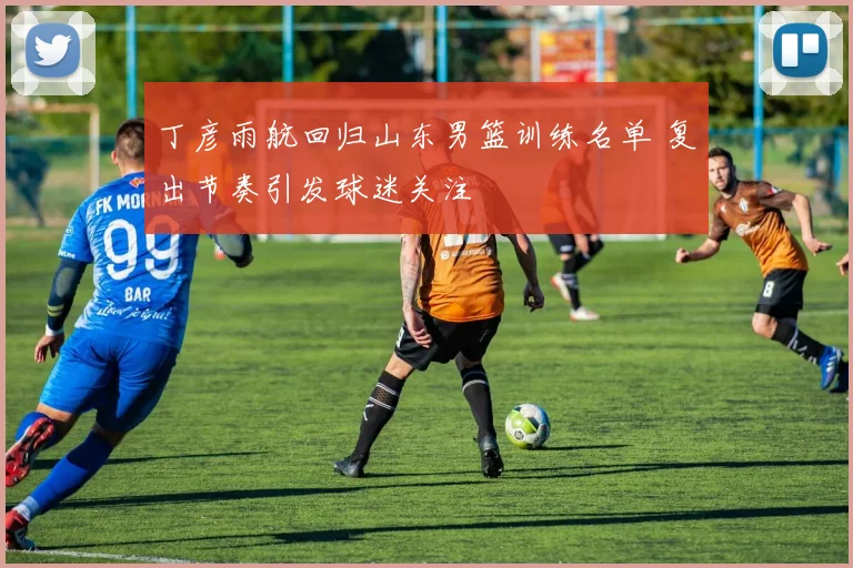 丁彦雨航回归山东男篮训练名单 复出节奏引发球迷关注