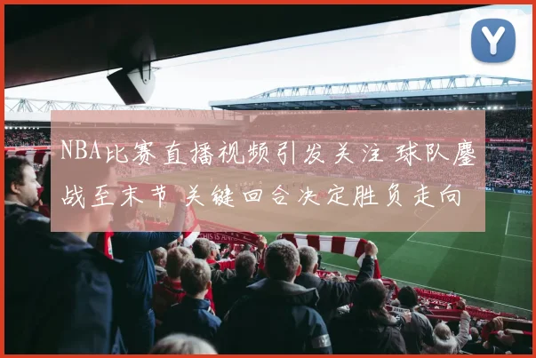 NBA比赛直播视频引发关注 球队鏖战至末节 关键回合决定胜负走向