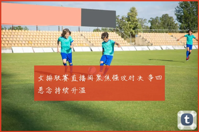 女排联赛直播间聚焦强攻对决 争四悬念持续升温