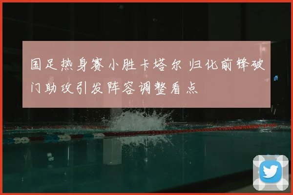 国足热身赛小胜卡塔尔 归化前锋破门助攻引发阵容调整看点