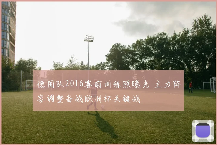德国队2016赛前训练照曝光 主力阵容调整备战欧洲杯关键战