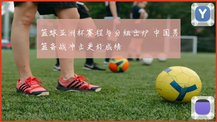 篮球亚洲杯赛程与分组出炉 中国男篮备战冲击更好成绩