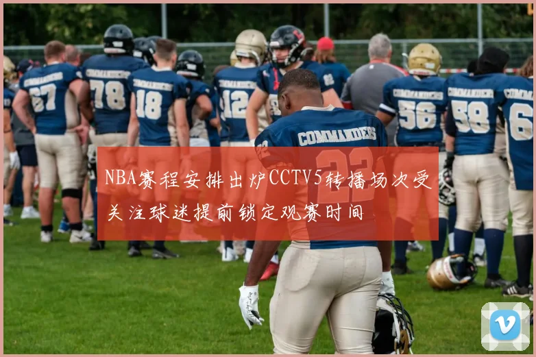 NBA赛程安排出炉CCTV5转播场次受关注球迷提前锁定观赛时间