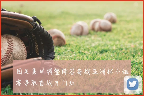 国足集训调整阵容备战亚洲杯小组赛争取首战开门红