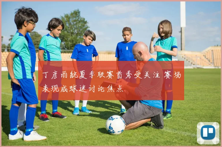 丁彦雨航夏季联赛首秀受关注 赛场表现成球迷讨论焦点