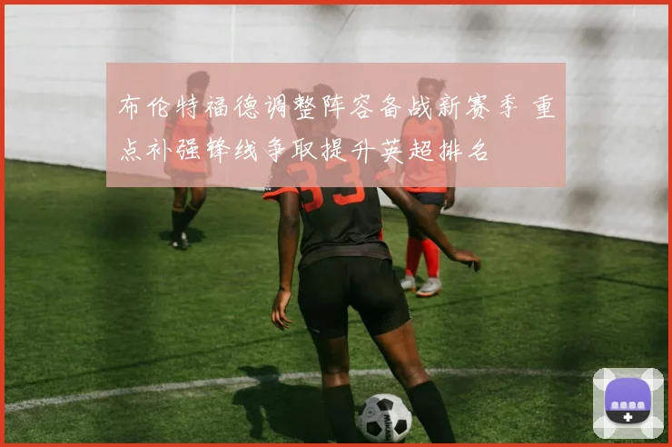 布伦特福德调整阵容备战新赛季 重点补强锋线争取提升英超排名