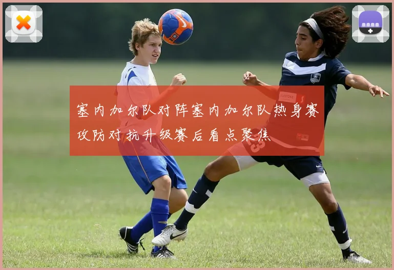 塞内加尔队对阵塞内加尔队热身赛攻防对抗升级赛后看点聚焦