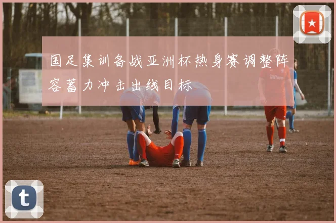 国足集训备战亚洲杯热身赛调整阵容蓄力冲击出线目标