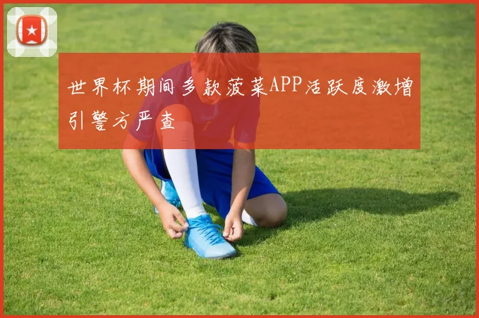 世界杯期间多款菠菜APP活跃度激增引警方严查
