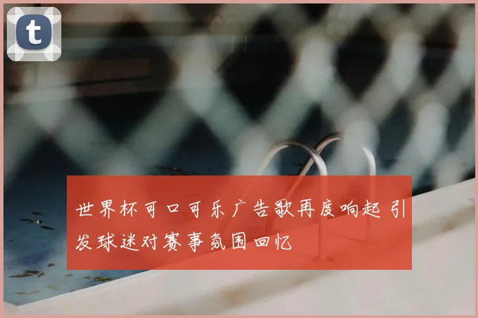 世界杯可口可乐广告歌再度响起 引发球迷对赛事氛围回忆