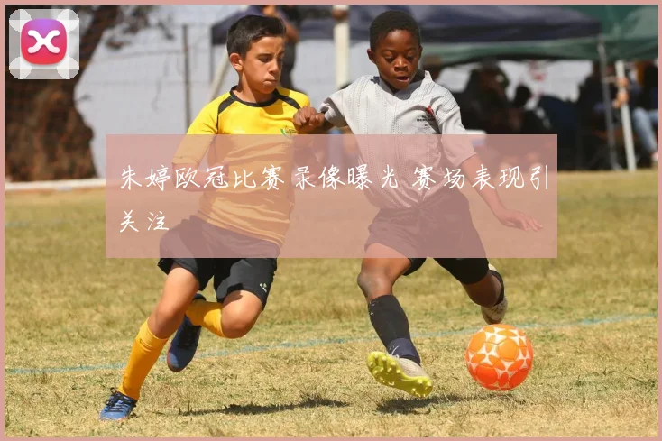 朱婷欧冠比赛录像曝光 赛场表现引关注