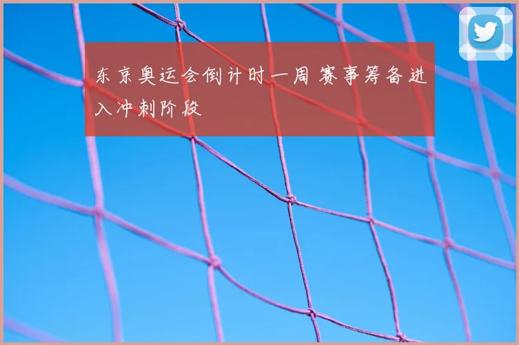 东京奥运会倒计时一周 赛事筹备进入冲刺阶段