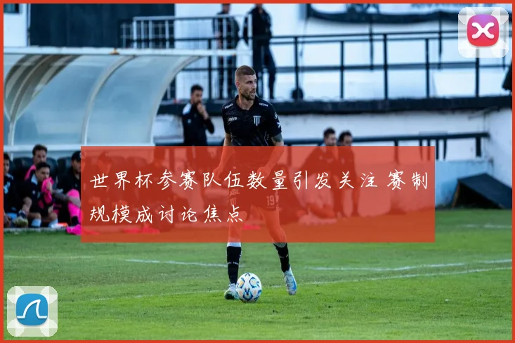 世界杯参赛队伍数量引发关注 赛制规模成讨论焦点