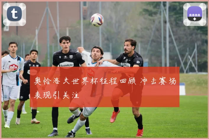 奥恰洛夫世界杯征程回顾 冲击赛场表现引关注
