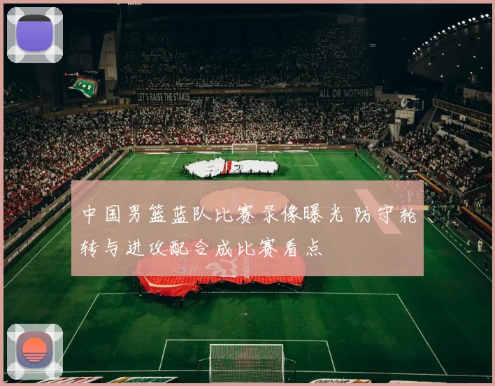 中国男篮蓝队比赛录像曝光 防守轮转与进攻配合成比赛看点