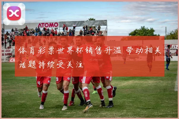 体育彩票世界杯销售升温 带动相关话题持续受关注