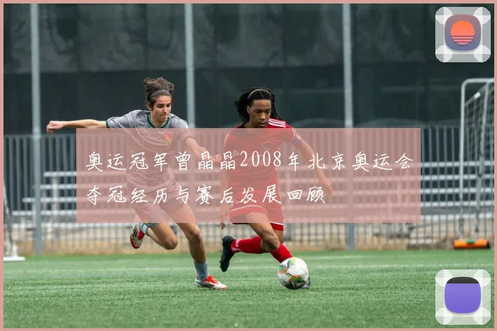 奥运冠军曾晶晶2008年北京奥运会夺冠经历与赛后发展回顾