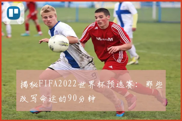 揭秘FIFA2022世界杯预选赛：那些改写命运的90分钟